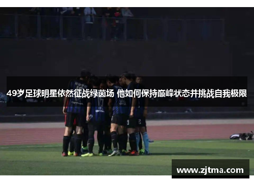 49岁足球明星依然征战绿茵场 他如何保持巅峰状态并挑战自我极限