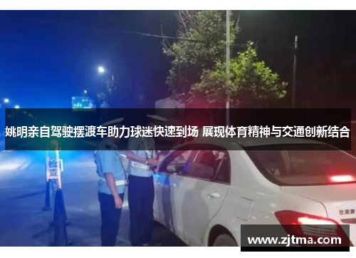 姚明亲自驾驶摆渡车助力球迷快速到场 展现体育精神与交通创新结合