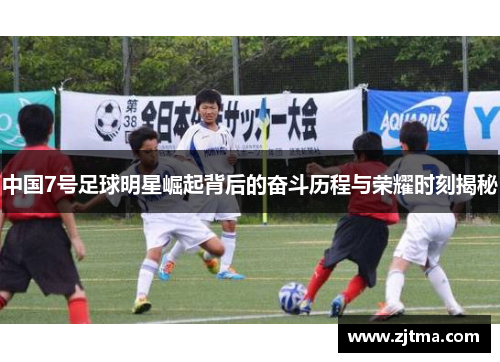 中国7号足球明星崛起背后的奋斗历程与荣耀时刻揭秘