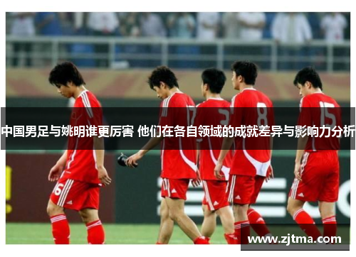 中国男足与姚明谁更厉害 他们在各自领域的成就差异与影响力分析