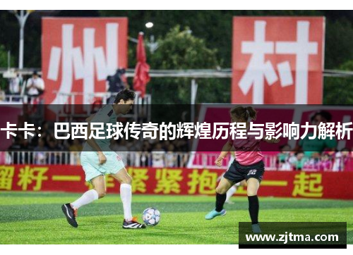 卡卡：巴西足球传奇的辉煌历程与影响力解析