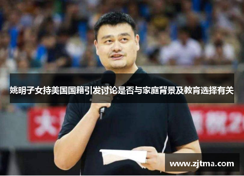 姚明子女持美国国籍引发讨论是否与家庭背景及教育选择有关