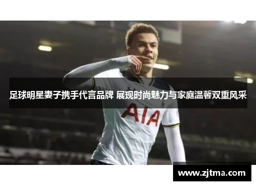 足球明星妻子携手代言品牌 展现时尚魅力与家庭温馨双重风采