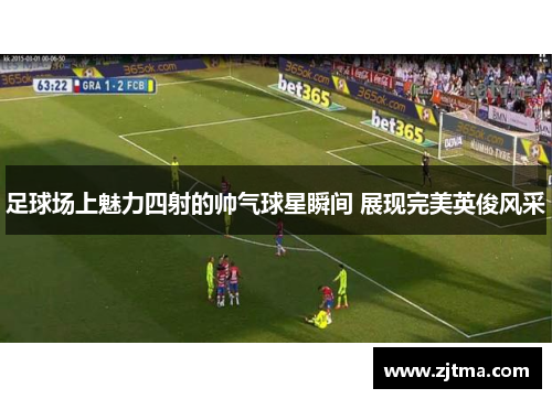 足球场上魅力四射的帅气球星瞬间 展现完美英俊风采