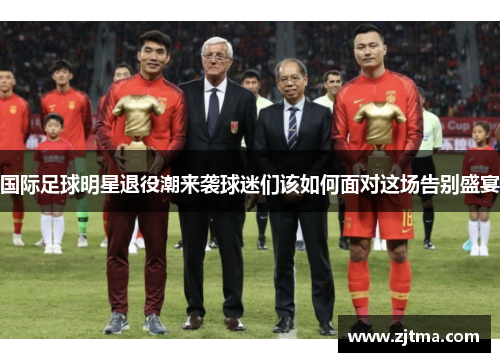 国际足球明星退役潮来袭球迷们该如何面对这场告别盛宴