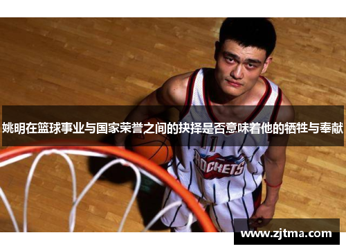 姚明在篮球事业与国家荣誉之间的抉择是否意味着他的牺牲与奉献