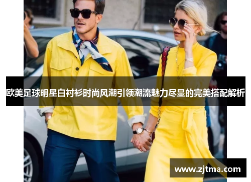 欧美足球明星白衬衫时尚风潮引领潮流魅力尽显的完美搭配解析