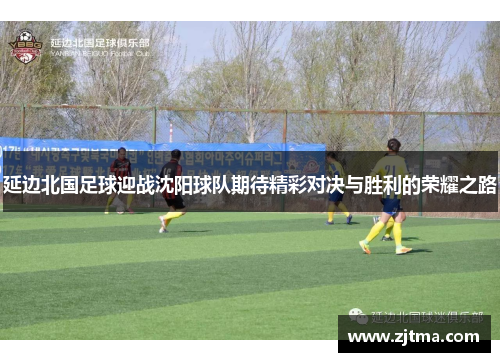 延边北国足球迎战沈阳球队期待精彩对决与胜利的荣耀之路
