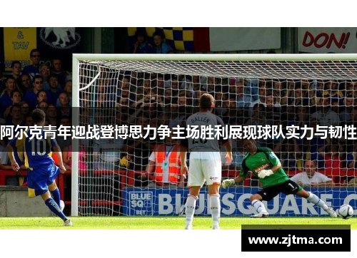 阿尔克青年迎战登博思力争主场胜利展现球队实力与韧性
